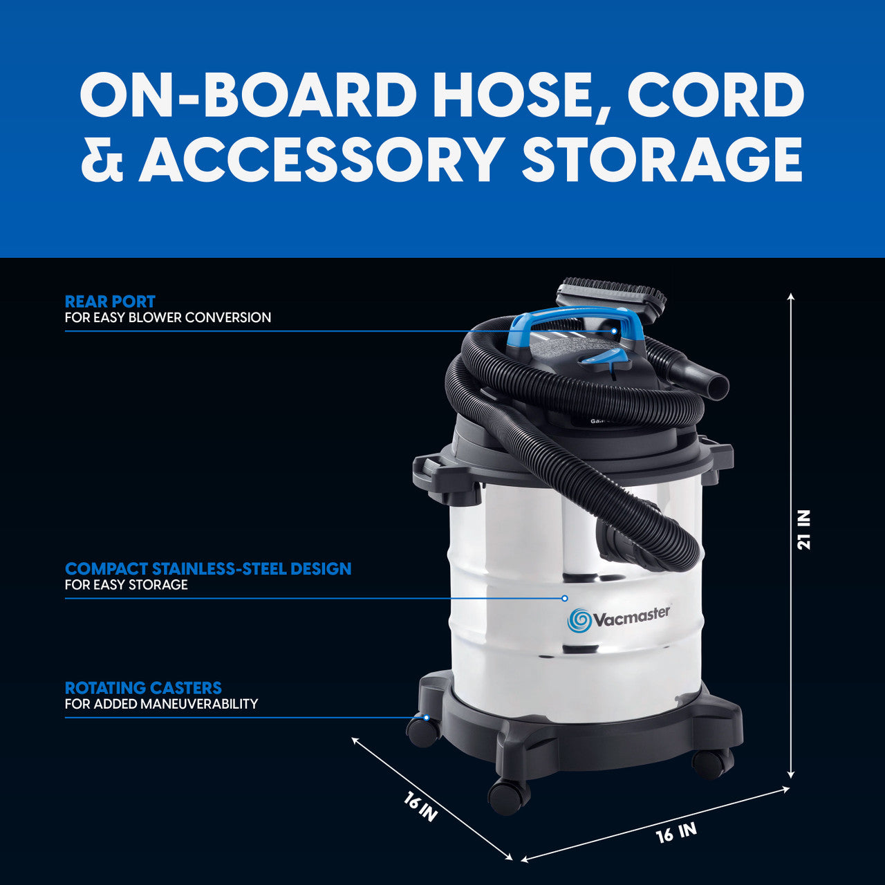Image of stainless steel wet/dry vacuum on black background with measurements shown of 21" tall, 16" wide, 16" deep. Text reads, "on-board hose, cord and accessory storage. Rear port for easy blower conversion. Compact stainless steel design for easy storage. Rotating casters for added maneuverability."